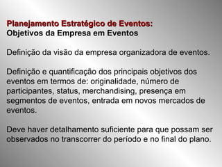Planejamento Estratégico de Eventos:   Objetivos da Empresa em Eventos Definição da visão da empresa organizadora de eventos. Definição e quantificação dos principais objetivos dos eventos em termos de: originalidade, número de participantes, status, merchandising, presença em segmentos de eventos, entrada em novos mercados de eventos. Deve haver detalhamento suficiente para que possam ser observados no transcorrer do período e no final do plano. 