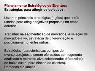 Planejamento Estratégico de Eventos:   Estratégias para atingir os objetivos: Listar as principais estratégias (ações) que serão usadas para atingir objetivos propostos na etapa anterior. Trabalhar na segmentação de mercados, a seleção de mercados-alvo, estratégia de diferenciação e posicionamento, entre outras. Estratégias (características ou tipos de eventos/projetos a serem oferecidos por segmento analisado e mercado alvo selecionado: diferenciado, de baixo custo, para nincho de clientes). Parcerias e alianças. 