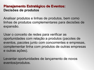 Planejamento Estratégico de Eventos:   Decisões de produtos Analisar produtos e linhas de produtos, bem como linhas de produtos complementares para decisões de expansão. Usar o conceito de redes para verificar as oportunidades com relação a produtos (pacotes de eventos, pacotes junto com concorrentes e empresas, complementar linha com produtos de outras empresas e outras ações). Levantar oportunidades de lançamento de novos eventos/produtos. 