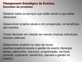 Planejamento Estratégico de Eventos:   Decisões de produtos Detalhar todos os serviços que estão sendo e que serão oferecidos. Desenvolver projetos atuais e em prospecção, os benefícios dos eventos. Tomar decisões em relação às marcas (marcas individuais, marcas coletivas) Desenvolver projetos no caso de novos eventos:projeto/proposta e gestão do evento (tipologia, temas, patrocínios, estrutura, programação, serviços, controle, orçamento, benefícios, pacotes e gestão do evento). 