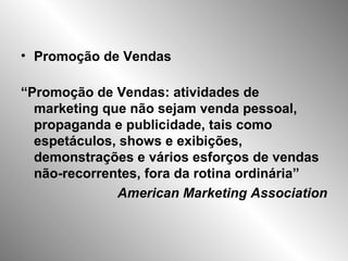 Promoção de Vendas “ Promoção de Vendas: atividades de marketing que não sejam venda pessoal, propaganda e publicidade, tais como espetáculos, shows e exibições, demonstrações e vários esforços de vendas não-recorrentes, fora da rotina ordinária” American Marketing Association 