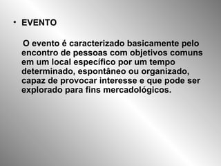 EVENTO O evento é caracterizado basicamente pelo encontro de  pessoas  com objetivos comuns em um local específico por um tempo determinado, espontâneo ou organizado, capaz de provocar interesse e que pode ser explorado para fins mercadológicos. 