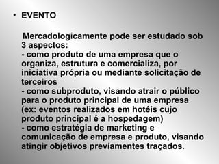 EVENTO Mercadologicamente pode ser estudado sob 3 aspectos: - como produto de uma empresa que o organiza, estrutura e comercializa, por iniciativa própria ou mediante solicitação de terceiros - como subproduto, visando atrair o público para o produto principal de uma empresa (ex: eventos realizados em hotéis cujo produto principal é a hospedagem) - como estratégia de marketing e comunicação de empresa e produto, visando atingir objetivos previamentes traçados. 