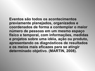 Eventos são todos os acontecimentos previamente planejados, organizados e coordenados de forma a contemplar o maior número de pessoas em um mesmo espaço físico e temporal, com informações, medidas e projetos sobre uma idéia, ação ou produto, apresentando os diagnósticos de resultados e os meios mais eficazes para se atingir determinado objetivo. (MARTIN, 2008). 
