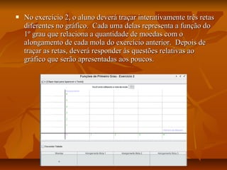    No exercício 2, o aluno deverá traçar interativamente três retas
    diferentes no gráfico. Cada uma delas representa a função do
    1º grau que relaciona a quantidade de moedas com o
    alongamento de cada mola do exercício anterior. Depois de
    traçar as retas, deverá responder às questões relativas ao
    gráfico que serão apresentadas aos poucos.
 