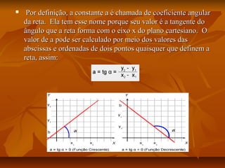     Por definição, a constante a é chamada de coeficiente angular
    da reta. Ela tem esse nome porque seu valor é a tangente do
    ângulo que a reta forma com o eixo x do plano cartesiano. O
    valor de a pode ser calculado por meio dos valores das
    abscissas e ordenadas de dois pontos quaisquer que definem a
    reta, assim:
 