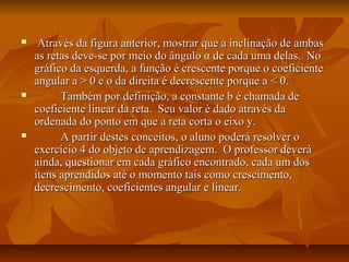     Através da figura anterior, mostrar que a inclinação de ambas
    as retas deve-se por meio do ângulo α de cada uma delas. No
    gráfico da esquerda, a função é crescente porque o coeficiente
    angular a > 0 e o da direita é decrescente porque a < 0.
         Também por definição, a constante b é chamada de
    coeficiente linear da reta. Seu valor é dado através da
    ordenada do ponto em que a reta corta o eixo y.
         A partir destes conceitos, o aluno poderá resolver o
    exercício 4 do objeto de aprendizagem. O professor deverá
    ainda, questionar em cada gráfico encontrado, cada um dos
    itens aprendidos até o momento tais como crescimento,
    decrescimento, coeficientes angular e linear.
 