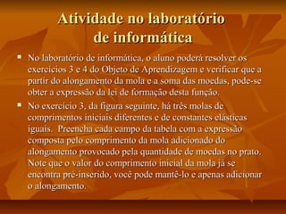 Atividade no laboratório
                de informática
   No laboratório de informática, o aluno poderá resolver os
    exercícios 3 e 4 do Objeto de Aprendizagem e verificar que a
    partir do alongamento da mola e a soma das moedas, pode-se
    obter a expressão da lei de formação desta função.
   No exercício 3, da figura seguinte, há três molas de
    comprimentos iniciais diferentes e de constantes elásticas
    iguais. Preencha cada campo da tabela com a expressão
    composta pelo comprimento da mola adicionado do
    alongamento provocado pela quantidade de moedas no prato.
    Note que o valor do comprimento inicial da mola já se
    encontra pré-inserido, você pode mantê-lo e apenas adicionar
    o alongamento.
 