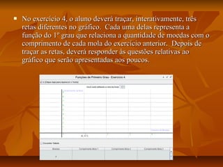    No exercício 4, o aluno deverá traçar, interativamente, três
    retas diferentes no gráfico. Cada uma delas representa a
    função do 1º grau que relaciona a quantidade de moedas com o
    comprimento de cada mola do exercício anterior. Depois de
    traçar as retas, deverá responder às questões relativas ao
    gráfico que serão apresentadas aos poucos.
 