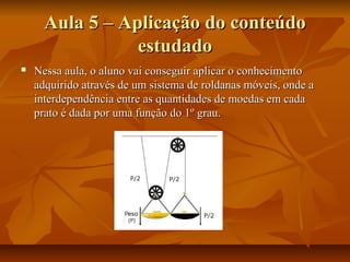 Aula 5 – Aplicação do conteúdo
                 estudado
   Nessa aula, o aluno vai conseguir aplicar o conhecimento
    adquirido através de um sistema de roldanas móveis, onde a
    interdependência entre as quantidades de moedas em cada
    prato é dada por uma função do 1º grau.
 
