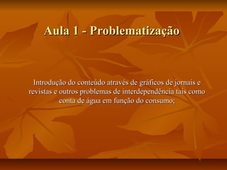 Aula 1 - Problematização


  Introdução do conteúdo através de gráficos de jornais e
revistas e outros problemas de interdependência tais como
           conta de água em função do consumo;
 