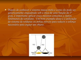    Depois de conhecer o sistema massa-mola e como ele pode ser
    genericamente enquadrado sob a ótica de uma função do 1º
    grau, é importante aplicar esses mesmos conceitos a outros
    fenômenos do cotidiano. Um bom exemplo disso é a utilização
    do sistema de roldanas ou polias móveis para reduzir o esforço
    necessário para erguer um objeto.
 