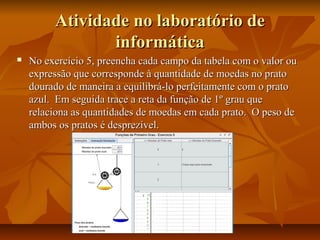 Atividade no laboratório de
                informática
   No exercício 5, preencha cada campo da tabela com o valor ou
    expressão que corresponde à quantidade de moedas no prato
    dourado de maneira a equilibrá-lo perfeitamente com o prato
    azul. Em seguida trace a reta da função de 1º grau que
    relaciona as quantidades de moedas em cada prato. O peso de
    ambos os pratos é desprezível.
 
