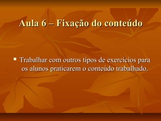 Aula 6 – Fixação do conteúdo


   Trabalhar com outros tipos de exercícios para
    os alunos praticarem o conteúdo trabalhado.
 