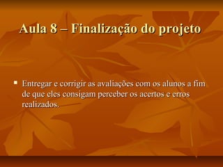 Aula 8 – Finalização do projeto


   Entregar e corrigir as avaliações com os alunos a fim
    de que eles consigam perceber os acertos e erros
    realizados.
 