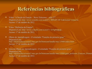 Referências bibliográficas
   Vídeo “A Noção de Função – Novo Telecurso – aula 27”.
    Disponível em: http://www.youtube.com/watch?v=B8FdJVAP-3o&feature=youtu.be
    Acesso: 17 de outubro de 2012.

   Vídeo “Definição de Função”
    Disponível em: http://www.youtube.com/watch?v=2t7lg0zQpqk .
    Acesso: 17 de outubro de 2012.

   Objeto de Aprendizagem - O simulador "Funções do primeiro grau"
    Disponível em:
    http://objetoseducacionais2.mec.gov.br/bitstream/handle/mec/15900/index.html
    Acesso: 17 de outubro de 2012.

   Guia do Objeto de Aprendizagem - O simulador "Funções do primeiro grau"
    Disponível em:
    http://objetoseducacionais2.mec.gov.br/bitstream/handle/mec/15900/guia_professor_Funcoes_Primeir
    Acesso: 17 de outubro de 2012.
 