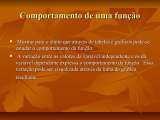 Comportamento de uma função

    Mostrar para o aluno que através de tabelas e gráficos pode-se
    estudar o comportamento da função.
    A variação entre os valores da variável independente e os da
    variável dependente expressa o comportamento da função. Essa
    variação pode ser visualizada através da linha do gráfico
    resultante.
 