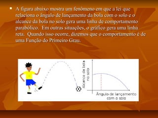    A figura abaixo mostra um fenômeno em que a lei que
    relaciona o ângulo de lançamento da bola com o solo e o
    alcance da bola no solo gera uma linha de comportamento
    parabólico. Em outras situações, o gráfico gera uma linha
    reta. Quando isso ocorre, dizemos que o comportamento é de
    uma Função do Primeiro Grau.
 