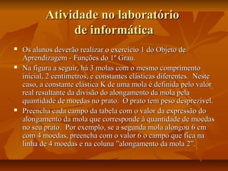 Atividade no laboratório
                de informática
   Os alunos deverão realizar o exercício 1 do Objeto de
    Aprendizagem - Funções do 1º Grau.
   Na figura a seguir, há 3 molas com o mesmo comprimento
    inicial, 2 centímetros, e constantes elásticas diferentes. Neste
    caso, a constante elástica K de uma mola é definida pelo valor
    real resultante da divisão do alongamento da mola pela
    quantidade de moedas no prato. O prato tem peso desprezível.
   Preencha cada campo da tabela com o valor da expressão do
    alongamento da mola que corresponde à quantidade de moedas
    no seu prato. Por exemplo, se a segunda mola alongou 6 cm
    com 4 moedas, preencha com o valor 6 o campo que fica na
    linha de 4 moedas e na coluna ”alongamento da mola 2”.
 