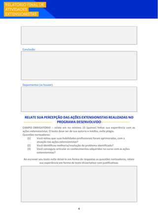 4
Conclusão:
Depoimentos (se houver):
RELATE SUA PERCEPÇÃO DAS AÇÕES EXTENSIONISTAS REALIZADAS NO
PROGRAMA DESENVOLVIDO
CAMPO OBRIGATÓRIO – relate em no mínimo 15 (quinze) linhas sua experiência com as
ações extensionistas. O texto deve ser de sua autoria e inédito, evite plágio.
Questões norteadoras:
(1) Você notou que suas habilidades profissionais foram aprimoradas, com a
atuação nas ações extensionistas?
(2) Você identificou melhoria/resolução do problema identificado?
(3) Você conseguiu articular os conhecimentos adquiridos no curso com as ações
extensionistas?
Ao escrever seu texto evite deixá-lo em forma de respostas as questões norteadoras, relate
sua experiência em forma de texto dissertativo com justificativas.
 