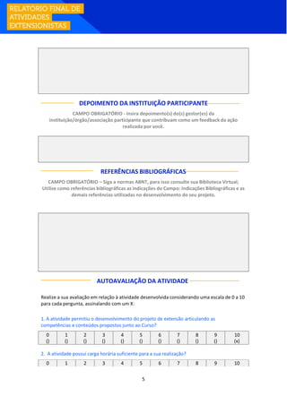5
DEPOIMENTO DA INSTITUIÇÃO PARTICIPANTE
CAMPO OBRIGATÓRIO - insira depoimento(s) do(s) gestor(es) da
instituição/órgão/associação participante que contribuam como um feedback da ação
realizada por você.
REFERÊNCIAS BIBLIOGRÁFICAS
CAMPO OBRIGATÓRIO – Siga a normas ABNT, para isso consulte sua Biblioteca Virtual;
Utilize como referências bibliográficas as indicações do Campo: Indicações Bibliográficas e as
demais referências utilizadas no desenvolvimento do seu projeto.
AUTOAVALIAÇÃO DA ATIVIDADE
Realize a sua avaliação em relação à atividade desenvolvida considerando uma escala de 0 a 10
para cada pergunta, assinalando com um X:
1. A atividade permitiu o desenvolvimento do projeto de extensão articulando as
competências e conteúdos propostos junto ao Curso?
0 1 2 3 4 5 6 7 8 9 10
() () () () () () () () () () (x)
2. A atividade possui carga horária suficiente para a sua realização?
0 1 2 3 4 5 6 7 8 9 10
 