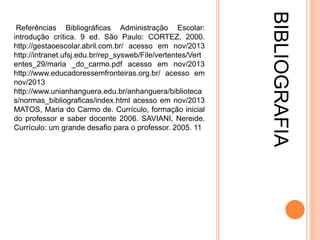 BIBLIOGRAFIA
Referências Bibliográficas Administração Escolar:
introdução crítica. 9 ed. São Paulo: CORTEZ, 2000.
http://gestaoescolar.abril.com.br/ acesso em nov/2013
http://intranet.ufsj.edu.br/rep_sysweb/File/vertentes/Vert
entes_29/maria _do_carmo.pdf acesso em nov/2013
http://www.educadoressemfronteiras.org.br/ acesso em
nov/2013
http://www.unianhanguera.edu.br/anhanguera/biblioteca
s/normas_bibliograficas/index.html acesso em nov/2013
MATOS, Maria do Carmo de. Currículo, formação inicial
do professor e saber docente 2006. SAVIANI, Nereide.
Currículo: um grande desafio para o professor. 2005. 11
 
