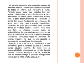 O trabalho educativo não depende apenas do
ambiente escolar, sendo que o mesmo depende
de todos os fatores que envolvem o aluno.
Partindo dessa ideia, este trabalho tem por
objetivo, demonstrar a importância entre o valor
da escola e da família junto a comunidade escolar
para o bom desenvolvimento do educando. A
família tem papel fundamental na educação do
aluno, sendo que cabe a escola disponibilizar
situações as quais proporcionem esse trabalho
dentro da unidade escolar. Visando essa ideia
este tem por objetivo, analisar quais as
probabilidades de esse contexto proporcionar ao
aluno e a família de forma que o aprendizado seja
satisfatório, envolvendo todos no processo de
ensino, inclusivo no que se diz respeito a
formação da personalidade do educando.
Relação entre a escola e a comunidade e sua
importância para o processo educativo. A escola
nunca educará sozinha, de modo que a
responsabilidade educacional da família jamais
cessará. Uma vez escolhida a escola, a relação
com ela apenas começa. È preciso o diálogo entre
escola, pais e filhos. (REIS, 2007, p. 6).
 