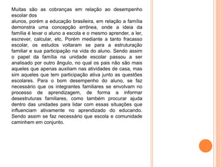 Muitas são as cobranças em relação ao desempenho
escolar dos
alunos, porém a educação brasileira, em relação a família
demonstra uma concepção errônea, onde a ideia da
família é levar o aluno a escola e o mesmo aprender, a ler,
escrever, calcular, etc. Porém mediante a tanto fracasso
escolar, os estudos voltaram se para a estruturação
familiar e sua participação na vida do aluno. Sendo assim
o papel da família na unidade escolar passou a ser
analisado por outro ângulo, no qual os pais não são mais
aqueles que apenas auxiliam nas atividades de casa, mas
sim aqueles que tem participação ativa junto as questões
escolares. Para o bom desempenho do aluno, se faz
necessário que os integrantes familiares se envolvam no
processo de aprendizagem, de forma a informar
desestruturas familiares, como também procurar ajuda
dentro das unidades para lidar com essas situações que
influenciam ativamente no aprendizado do educando.
Sendo assim se faz necessário que escola e comunidade
caminhem em conjunto.
 