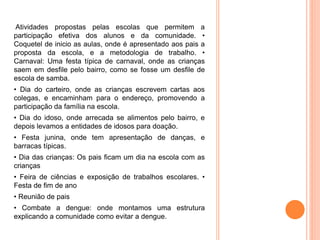 Atividades propostas pelas escolas que permitem a
participação efetiva dos alunos e da comunidade. •
Coquetel de inicio as aulas, onde é apresentado aos pais a
proposta da escola, e a metodologia de trabalho. •
Carnaval: Uma festa típica de carnaval, onde as crianças
saem em desfile pelo bairro, como se fosse um desfile de
escola de samba.
• Dia do carteiro, onde as crianças escrevem cartas aos
colegas, e encaminham para o endereço, promovendo a
participação da família na escola.
• Dia do idoso, onde arrecada se alimentos pelo bairro, e
depois levamos a entidades de idosos para doação.
• Festa junina, onde tem apresentação de danças, e
barracas típicas.
• Dia das crianças: Os pais ficam um dia na escola com as
crianças
• Feira de ciências e exposição de trabalhos escolares. •
Festa de fim de ano
• Reunião de pais
• Combate a dengue: onde montamos uma estrutura
explicando a comunidade como evitar a dengue.
 