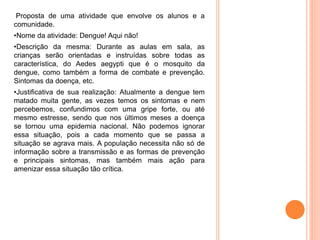 Proposta de uma atividade que envolve os alunos e a
comunidade.
•Nome da atividade: Dengue! Aqui não!
•Descrição da mesma: Durante as aulas em sala, as
crianças serão orientadas e instruídas sobre todas as
característica, do Aedes aegypti que é o mosquito da
dengue, como também a forma de combate e prevenção.
Sintomas da doença, etc.
•Justificativa de sua realização: Atualmente a dengue tem
matado muita gente, as vezes temos os sintomas e nem
percebemos, confundimos com uma gripe forte, ou até
mesmo estresse, sendo que nos últimos meses a doença
se tornou uma epidemia nacional. Não podemos ignorar
essa situação, pois a cada momento que se passa a
situação se agrava mais. A população necessita não só de
informação sobre a transmissão e as formas de prevenção
e principais sintomas, mas também mais ação para
amenizar essa situação tão crítica.
 