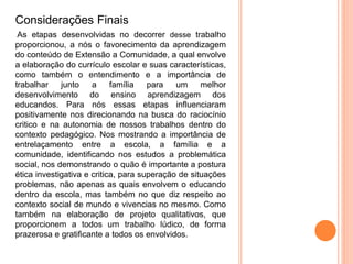 Considerações Finais
As etapas desenvolvidas no decorrer desse trabalho
proporcionou, a nós o favorecimento da aprendizagem
do conteúdo de Extensão a Comunidade, a qual envolve
a elaboração do currículo escolar e suas características,
como também o entendimento e a importância de
trabalhar junto a família para um melhor
desenvolvimento do ensino aprendizagem dos
educandos. Para nós essas etapas influenciaram
positivamente nos direcionando na busca do raciocínio
critico e na autonomia de nossos trabalhos dentro do
contexto pedagógico. Nos mostrando a importância de
entrelaçamento entre a escola, a família e a
comunidade, identificando nos estudos a problemática
social, nos demonstrando o quão é importante a postura
ética investigativa e critica, para superação de situações
problemas, não apenas as quais envolvem o educando
dentro da escola, mas também no que diz respeito ao
contexto social de mundo e vivencias no mesmo. Como
também na elaboração de projeto qualitativos, que
proporcionem a todos um trabalho lúdico, de forma
prazerosa e gratificante a todos os envolvidos.
 