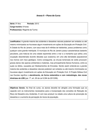 11
Anexo II – Plano de Curso
Série: 5º Ano Período: 2013
Carga horária: 8 horas
Professore(s): Regente da Turma
Justificativa: A grande maioria dos acidentes e desastres naturais poderiam ser evitados ou até
mesmo minimizados se houvesse algum investimento em ações de Educação em Proteção Civil.
A Cidade do Rio de Janeiro, com seus mais de 6 milhões de habitantes, possui problemas como
qualquer outra grande metrópole. O município do Rio de Janeiro possui características bastante
peculiares, pois trata-se de uma cidade espremida entre o mar e a montanha que sofreu uma
ocupação desordenada durante décadas que ocasionou em uma alta densidade populacional
nos morros com risco geológico. Como conseguinte, as chuvas torrenciais de verão provocam
graves danos não apenas ambientais e materiais, mas principalmente Danos Humanos, entre os
quais os óbitos, causados por Deslizamentos de Encostas. Sendo assim entende-se a grande
maioria dos acidentes e desastres naturais poderiam ser evitados ou até mesmo minimizados se
houvesse algum investimento em ações de Educação em Proteção Civil. O Projeto Defesa Civil
nas Escolas significa o atendimento, de forma sistemática e com metodologia, das novas
diretrizes da LDB (par. 7º, art. 26 da Lei 9.394 de 20/12/96).
Objetivos Gerais: Ao final do curso, os alunos deverão ter atingido uma formação que os
capacite com os instrumentos necessários para a incorporação dos conceitos de Redução de
Risco de Desastre e/ou Acidentes. E com isso produzir na cidade uma cultura de prevenção de
desastres e o aumento da percepção de riscos da população.
 