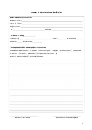 18
Anexo III – Relatório de Avaliação
Dados da Instituição Escolar
Nome da Escola: ________________________________________________________________________________________________
e-mail da Escola: ________________________________________________________________________________________________
Blog da Escola: __________________________________________________________________________________________________
Tel: __________________________________________________ Diretora: _________________________________________________
Turma do 5º ano (_________________)
Professor(a): ____________________________________________________Turma: _____________ Nº de alunos: _________
Bimestre: ________ Nº de alunos: _______________
Estratégia(s) Didático-Pedagógica Utilizada(s)
Aula expositiva dialogada ( ) Debate ( ) Estudo dirigido ( ) Jogos ( ) Dramatização ( ) Tempestade
de idéias ( ) Entrevista ( ) Passeio ( ) Projeto interdisciplinar ( )
Descreva a(s) estratégia(s) utilizada(s) abaixo:
____________________________________________________________________________________________________________________
____________________________________________________________________________________________________________________
____________________________________________________________________________________________________________________
____________________________________________________________________________________________________________________
____________________________________________________________________________________________________________________
____________________________________________________________________________________________________________________
____________________________________________________________________________________________________________________
____________________________________________________________________________________________________________________
____________________________________________________________________________________________________________________
____________________________________________________________________________________________________________________
____________________________________________________________________________________________________________________
____________________________________________________________________________________________________________________
____________________________________________________________________________________________________________________
____________________________________________________________________________________________________________________
____________________________________________________________________________________________________________________
____________________________________________________________________________________________________________________
____________________________________________________________________________________________________________________
____________________________________________________________________________________________________________________
__________________________________ ________________________________
Assinatura do Diretor Assinatura do Professor Regente
 