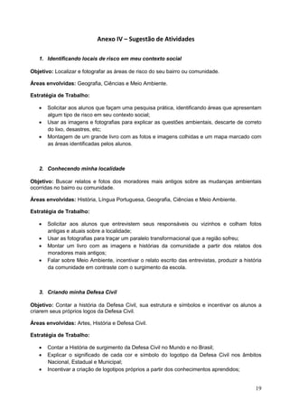 19
Anexo IV – Sugestão de Atividades
1. Identificando locais de risco em meu contexto social
Objetivo: Localizar e fotografar as áreas de risco do seu bairro ou comunidade.
Áreas envolvidas: Geografia, Ciências e Meio Ambiente.
Estratégia de Trabalho:
 Solicitar aos alunos que façam uma pesquisa prática, identificando áreas que apresentam
algum tipo de risco em seu contexto social;
 Usar as imagens e fotografias para explicar as questões ambientais, descarte de correto
do lixo, desastres, etc;
 Montagem de um grande livro com as fotos e imagens colhidas e um mapa marcado com
as áreas identificadas pelos alunos.
2. Conhecendo minha localidade
Objetivo: Buscar relatos e fotos dos moradores mais antigos sobre as mudanças ambientais
ocorridas no bairro ou comunidade.
Áreas envolvidas: História, Língua Portuguesa, Geografia, Ciências e Meio Ambiente.
Estratégia de Trabalho:
 Solicitar aos alunos que entrevistem seus responsáveis ou vizinhos e colham fotos
antigas e atuais sobre a localidade;
 Usar as fotografias para traçar um paralelo transformacional que a região sofreu;
 Montar um livro com as imagens e histórias da comunidade a partir dos relatos dos
moradores mais antigos;
 Falar sobre Meio Ambiente, incentivar o relato escrito das entrevistas, produzir a história
da comunidade em contraste com o surgimento da escola.
3. Criando minha Defesa Civil
Objetivo: Contar a história da Defesa Civil, sua estrutura e símbolos e incentivar os alunos a
criarem seus próprios logos da Defesa Civil.
Áreas envolvidas: Artes, História e Defesa Civil.
Estratégia de Trabalho:
 Contar a História de surgimento da Defesa Civil no Mundo e no Brasil;
 Explicar o significado de cada cor e símbolo do logotipo da Defesa Civil nos âmbitos
Nacional, Estadual e Municipal;
 Incentivar a criação de logotipos próprios a partir dos conhecimentos aprendidos;
 