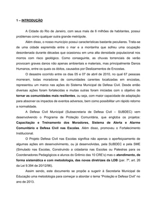 1 – INTRODUÇÃO
A Cidade do Rio de Janeiro, com seus mais de 6 milhões de habitantes, possui
problemas como qualquer outra grande metrópole.
Além disso, o nosso município possui características bastante peculiares. Trata-se
de uma cidade espremida entre o mar e a montanha que sofreu uma ocupação
desordenada durante décadas que ocasionou em uma alta densidade populacional nos
morros com risco geológico. Como conseguinte, as chuvas torrenciais de verão
provocam graves danos não apenas ambientais e materiais, mas principalmente Danos
Humanos, entre os quais os óbitos, causados por Deslizamentos de Encostas.
O desastre ocorrido entre os dias 05 e 07 de abril de 2010, no qual 67 pessoas
morreram, todas moradoras de comunidades carentes localizadas em encostas,
representou um marco nas ações do Sistema Municipal de Defesa Civil. Desde então
diversas ações foram fortalecidas e muitas outras foram iniciadas com o objetivo de
tornar as comunidades mais resilientes, ou seja, com maior capacidade de adaptação
para absorver os impactos de eventos adversos, bem como possibilitar um rápido retorno
a normalidade.
A Defesa Civil Municipal (Subsecretaria de Defesa Civil – SUBDEC) vem
desenvolvendo o Programa de Proteção Comunitária, que engloba os projetos:
Capacitação e Treinamento dos Moradores, Sistema de Alerta e Alarme
Comunitário e Defesa Civil nas Escolas. Além disso, promoveu o Fortalecimento
Institucional.
O Projeto Defesa Civil nas Escolas significa não apenas o aperfeiçoamento de
algumas ações em desenvolvimento, ou já desenvolvidas, pela SUBDEC e pela SME
(Simulado nas Escolas, Construindo a cidadania nas Escolas ou Palestras para os
Coordenadores Pedagógicos e alunos do Grêmio das 10 CRE’s) mas o atendimento, de
forma sistemática e com metodologia, das novas diretrizes da LDB (par. 7º, art. 26
da Lei 9.394 de 20/12/96).
Assim sendo, este documento se propõe a sugerir à Secretaria Municipal de
Educação uma metodologia para começar a abordar o tema “Proteção e Defesa Civil” no
ano de 2013.
 