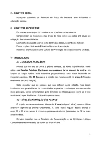 3
2 – OBJETIVO GERAL
Incorporar conceitos de Redução de Risco de Desastre e/ou Acidentes à
educação escolar.
3 – OBJETIVOS ESPECÍFICOS
Esclarecer as ameaças da cidade e suas possíveis consequências.
Conscientizar os moradores das áreas de risco sobre as ações pró ativas de
mitigação das vulnerabilidades.
Estimular a discussão sobre o tema dentro das casas, no ambiente familiar.
Prover noções básicas de Primeiros Socorros à população.
Incentivar a formação de uma Cultura de Prevenção na sociedade como um todo.
4 – PÚBLICO ALVO
4.1 – UNIDADES ESCOLARES
Propõe que no ano de 2013 o projeto comece, de forma experimental, como
piloto, nas Escolas Públicas Municipais que possuem turno integral de ensino, em
função da carga horária mais extensiva proporcionando uma maior facilidade de
implantar o projeto. São 38 Escolas e a relação das mesmas está no anexo I (Relação
de escolas de turno integral).
Cabe ressaltar que as escolas que não estejam nesta relação, mas sejam
localizadas nas proximidades de comunidades mapeadas com imóveis em área de alto
risco geológico, serão contempladas pelo Simulado de Desocupação (como já é feito
atualmente) e por Atividades Lúdicas Complementares.
4.2 – NÍVEL DE INSTRUÇÃO DOS ALUNOS
O projeto será executado com alunos do 5º ano (antiga 4ª série), que é o último
ano do 1º segmento do Ensino Fundamental. A faixa etária regular destes alunos é
entre 10 e 11 anos, porém é comum a presença de alunos (atrasados) de 12 ou mais
anos de idade.
Convém ressaltar que o Simulado de Desocupação e as Atividades Lúdicas
Complementares envolverão os alunos do 1º ao 4º ano.
 