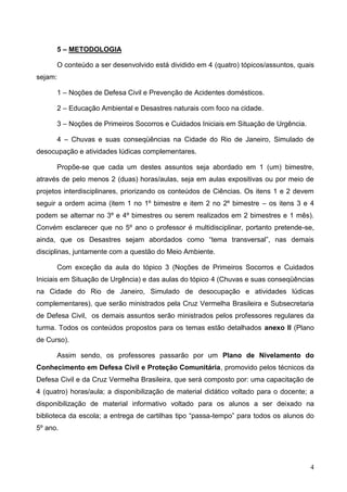 4
5 – METODOLOGIA
O conteúdo a ser desenvolvido está dividido em 4 (quatro) tópicos/assuntos, quais
sejam:
1 – Noções de Defesa Civil e Prevenção de Acidentes domésticos.
2 – Educação Ambiental e Desastres naturais com foco na cidade.
3 – Noções de Primeiros Socorros e Cuidados Iniciais em Situação de Urgência.
4 – Chuvas e suas conseqüências na Cidade do Rio de Janeiro, Simulado de
desocupação e atividades lúdicas complementares.
Propõe-se que cada um destes assuntos seja abordado em 1 (um) bimestre,
através de pelo menos 2 (duas) horas/aulas, seja em aulas expositivas ou por meio de
projetos interdisciplinares, priorizando os conteúdos de Ciências. Os itens 1 e 2 devem
seguir a ordem acima (item 1 no 1º bimestre e item 2 no 2º bimestre – os itens 3 e 4
podem se alternar no 3º e 4º bimestres ou serem realizados em 2 bimestres e 1 mês).
Convém esclarecer que no 5º ano o professor é multidisciplinar, portanto pretende-se,
ainda, que os Desastres sejam abordados como “tema transversal”, nas demais
disciplinas, juntamente com a questão do Meio Ambiente.
Com exceção da aula do tópico 3 (Noções de Primeiros Socorros e Cuidados
Iniciais em Situação de Urgência) e das aulas do tópico 4 (Chuvas e suas conseqüências
na Cidade do Rio de Janeiro, Simulado de desocupação e atividades lúdicas
complementares), que serão ministrados pela Cruz Vermelha Brasileira e Subsecretaria
de Defesa Civil, os demais assuntos serão ministrados pelos professores regulares da
turma. Todos os conteúdos propostos para os temas estão detalhados anexo II (Plano
de Curso).
Assim sendo, os professores passarão por um Plano de Nivelamento do
Conhecimento em Defesa Civil e Proteção Comunitária, promovido pelos técnicos da
Defesa Civil e da Cruz Vermelha Brasileira, que será composto por: uma capacitação de
4 (quatro) horas/aula; a disponibilização de material didático voltado para o docente; a
disponibilização de material informativo voltado para os alunos a ser deixado na
biblioteca da escola; a entrega de cartilhas tipo “passa-tempo” para todos os alunos do
5º ano.
 