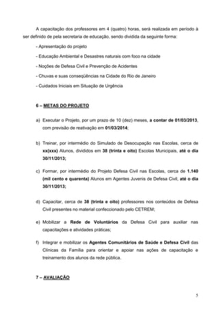 5
A capacitação dos professores em 4 (quatro) horas, será realizada em período à
ser definido de pela secretaria de educação, sendo dividida da seguinte forma:
- Apresentação do projeto
- Educação Ambiental e Desastres naturais com foco na cidade
- Noções de Defesa Civil e Prevenção de Acidentes
- Chuvas e suas conseqüências na Cidade do Rio de Janeiro
- Cuidados Iniciais em Situação de Urgência
6 – METAS DO PROJETO
a) Executar o Projeto, por um prazo de 10 (dez) meses, a contar de 01/03/2013,
com previsão de reativação em 01/03/2014;
b) Treinar, por intermédio do Simulado de Desocupação nas Escolas, cerca de
xx(xxx) Alunos, divididos em 38 (trinta e oito) Escolas Municipais, até o dia
30/11/2013;
c) Formar, por intermédio do Projeto Defesa Civil nas Escolas, cerca de 1.140
(mil cento e quarenta) Alunos em Agentes Juvenis de Defesa Civil, até o dia
30/11/2013;
d) Capacitar, cerca de 38 (trinta e oito) professores nos conteúdos de Defesa
Civil presentes no material confeccionado pelo CETREM;
e) Mobilizar a Rede de Voluntários da Defesa Civil para auxiliar nas
capacitações e atividades práticas;
f) Integrar e mobilizar os Agentes Comunitários de Saúde e Defesa Civil das
Clínicas da Família para orientar e apoiar nas ações de capacitação e
treinamento dos alunos da rede pública.
7 – AVALIAÇÃO
 