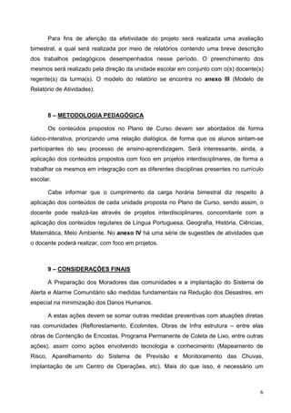 6
Para fins de aferição da efetividade do projeto será realizada uma avaliação
bimestral, a qual será realizada por meio de relatórios contendo uma breve descrição
dos trabalhos pedagógicos desempenhados nesse período. O preenchimento dos
mesmos será realizado pela direção da unidade escolar em conjunto com o(s) docente(s)
regente(s) da turma(s). O modelo do relatório se encontra no anexo III (Modelo de
Relatório de Atividades).
8 – METODOLOGIA PEDAGÓGICA
Os conteúdos propostos no Plano de Curso devem ser abordados de forma
lúdico-interativa, priorizando uma relação dialógica, de forma que os alunos sintam-se
participantes do seu processo de ensino-aprendizagem. Será interessante, ainda, a
aplicação dos conteúdos propostos com foco em projetos interdisciplinares, de forma a
trabalhar os mesmos em integração com as diferentes disciplinas presentes no currículo
escolar.
Cabe informar que o cumprimento da carga horária bimestral diz respeito à
aplicação dos conteúdos de cada unidade proposta no Plano de Curso, sendo assim, o
docente pode realizá-las através de projetos interdisciplinares, concomitante com a
aplicação dos conteúdos regulares de Língua Portuguesa, Geografia, História, Ciências,
Matemática, Meio Ambiente. No anexo IV há uma série de sugestões de atividades que
o docente poderá realizar, com foco em projetos.
9 – CONSIDERAÇÕES FINAIS
A Preparação dos Moradores das comunidades e a implantação do Sistema de
Alerta e Alarme Comunitário são medidas fundamentais na Redução dos Desastres, em
especial na minimização dos Danos Humanos.
A estas ações devem se somar outras medidas preventivas com atuações diretas
nas comunidades (Reflorestamento, Ecolimites, Obras de Infra estrutura – entre elas
obras de Contenção de Encostas, Programa Permanente de Coleta de Lixo, entre outras
ações), assim como ações envolvendo tecnologia e conhecimento (Mapeamento de
Risco, Aparelhamento do Sistema de Previsão e Monitoramento das Chuvas,
Implantação de um Centro de Operações, etc). Mais do que isso, é necessário um
 