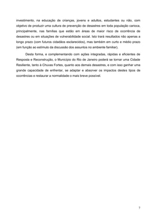 7
investimento, na educação de crianças, jovens e adultos, estudantes ou não, com
objetivo de produzir uma cultura de prevenção de desastres em toda população carioca,
principalmente, nas famílias que estão em áreas de maior risco de ocorrência de
desastres ou em situações de vulnerabilidade social. Isto trará resultados não apenas a
longo prazo (com futuros cidadãos esclarecidos), mas também em curto e médio prazo
(em função ao estímulo da discussão dos assuntos no ambiente familiar).
Desta forma, e complementando com ações integradas, rápidas e eficientes de
Resposta e Reconstrução, o Município do Rio de Janeiro poderá se tornar uma Cidade
Resiliente, tanto à Chuvas Fortes, quanto aos demais desastres, e com isso ganhar uma
grande capacidade de enfrentar, se adaptar e absorver os impactos destes tipos de
ocorrências e restaurar a normalidade o mais breve possível.
 