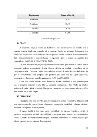 10
Embalagem Preço médio ($)
3 unidades 9,24
6 unidades 18, 48
12 unidades 36, 96
21 unidades 64, 68
Fonte: Elaborado pelo autor
4.4 PRAÇA
A ferramenta praça, é o canal de distribuição onde se diz respeito ao caminho que o
produto percorre desde sua produção até o consumo. Sendo um conjunto de organizações
envolvidas no processo de oferecimento de um produto uso ou consumo de um consumidor
final, consequentemente a disponibilidade é importante para a tomada de decisões dos
consumidores (KOTLER & ARMSTROG, 2007).
Um bom produto e um preço adequado não são suficientes para manter as vendas, sendo
necessário também a persistência de uma técnica eficiente de conduzir os produtos até os
compradores finais. Entretanto, não acontecendo isso, o plano de marketing será ineficiente, já
que os consumidores iram comprar seus produtos em locais que lhe sejam acessíveis,
convenientes e disponíveis quando necessitarem (LAS CASAS, 2006).
Como mencionado a bebida láctea fermentada Itambé, disponibiliza seus produtos para
todo o comercio nacional e uma fatia do comercio internacional. Em virtude de estudos
logísticos de muita eficácia o produto é facilmente encontrado em todo o varejo, seja nas regiões
mais nobres até as mais simples.
4.5 PROMOÇÃO
Não apenas criar bons produtos com preços acessíveis para o consumidor, é fundamental
uma intercomunicação com os clientes, abrangendo propaganda, publicidade, relações públicas,
assessoria de imprensa e venda pessoa.
A marca Itambé é hoje uma marca consolidada no mercado brasileiro, devido à
qualidade dos produtos, sua fácil disponibilidade e seu preço justo, acessível a todas as classes
sociais. A Itambé não vende somente imagem, ela vende compromisso de ofertar produtos que
irão de encontro as necessidades do consumidor.
 