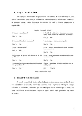 11
5. PESQUISA DE MERCADO
Para a pesquisa foi utilizado um questionário com o intuito de reunir informações junto
com os entrevistados para avaliação de melhorias da embalagem da bebida láctea fermentada
de saquinho Itambé. Foram formuladas 10 questões, no qual 24 pessoas responderam o
questionário.
Figura 2: Pesquisa de mercado
Fonte: Elaborado pelo autor
6. RESULTADOS E DISCUSÕES
De acordo com a tabela abaixo, a bebida láctea mostrou se uma marca conhecida com
boa aceitabilidade e qualidade, informações de forma clara e objetiva na embalagem e preços
acessíveis ao consumidor, entretanto, por sua embalagem não ter nenhum tipo de tampa, isso
acaba dificultando o armazenamento depois de aberto, sendo feitos geralmente em outros
recipientes.
 