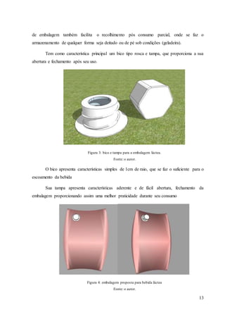 13
de embalagem também facilita o recolhimento pós consumo parcial, onde se faz o
armazenamento de qualquer forma seja deitado ou de pé sob condições (geladeira).
Tem como característica principal um bico tipo rosca e tampa, que proporciona a sua
abertura e fechamento após seu uso.
Figura 3: bico e tampa para a embalagem láctea.
Fonte: o autor.
O bico apresenta características simples de 1cm de raio, que se faz o suficiente para o
escoamento da bebida
Sua tampa apresenta características aderente e de fácil abertura, fechamento da
embalagem proporcionando assim uma melhor praticidade durante seu consumo
Figura 4: embalagem proposta para bebida láctea
Fonte: o autor.
 