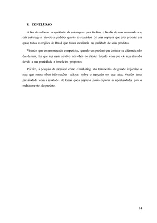 14
8. CONCLUSAO
A fim de melhorar na qualidade da embalagem para facilitar o dia-dia de seus consumidores,
esta embalagem atende os padrões quanto ao requisitos de uma empresa que está presente em
quase todas as regiões do Brasil que busca excelência na qualidade de seus produtos.
Visando que em um mercado competitivo, quando um produto que destaca-se diferenciando
dos demais, faz que seja mais atrativo aos olhos do cliente fazendo com que ele seja atraindo
devido a sua praticidade e benefícios propostos.
Por fim, a pesquisa de mercado como o marketing são ferramentas de grande importância
para que possa obter informações valiosas sobre o mercado em que atua, visando uma
proximidade com a realidade, de forma que a empresa possa explorar as oportunidades para o
melhoramento do produto.
 