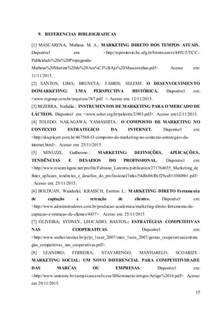 15
9. REFERENCIAS BIBLIOGRAFICAS
[1] MASCARENA, Matheus M. A.: MARKETING DIRETO DOS TEMPOS ATUAIS.
Disponível em: <http://repositorio.bc.ufg.br/bitstream/ri/4492/5/TCC-
Publicidade%20e%20Propaganda-
Matheus%20Martins%20de%20Ara%C3%BAjo%20Mascarenhas.pdf>. Acesso em:
11/11/2015.
[2] SANTOS; LIMA; BRUNETA; FABRIS; SELEME O DESENVOLVIMENTO
DOMARKETING: UMA PERSPECTIVA HISTÓRICA. Disponível em:
<www.regeusp.com.br/arquivos/767.pdf >. Acesso em: 12/11/2015.
[3] BEZERRA, Nathália.: INSTRUMENTOS DEMARKETING PARA O MERCADO DE
LÁCTEOS. Disponível em: <www.sober.org.br/palestra/2/903.pdf>. Acesso em:12/11/2015.
[4] TOLEDO; NAKAGAWA; YAMASHITA.: O COMPOSTO DE MARKETING NO
CONTEXTO ESTRATEGICO DA INTERNET. Disponível em:
<http://docplayer.com.br/467568-O-composto-de-marketing-no-contexto-estrategico-da-
internet.html>. Acesso em: 25/11/2015
[5] MINUZZI, Guilherme.: MARKETING: DEFINIÇÕES, APLICAÇÕES,
TENDÊNCIAS E DESAFIOS DO PROFISSIONAL. Disponível em:
<http://www.researchgate.net/profile/Fabiano_Larentis/publication/271764655_Marketing_de
finies_aplicaes_tendncias_e_desafios_do_profissional/links/54d0eb6f0cf29ca8110408b1.pdf>
. Acesso em: 25/11/2015.
[6] BOLDUAN, Wanderlei; KRAISCH, Everton L.: MARKETING DIRETO Ferramenta
de captação e retenção de clientes. Disponível em:
<http://www.administradores.com.br/producao-academica/marketing-direto-ferramenta-de-
captacao-e-retencao-de-clientes/4457>. Acesso em: 25/11/2015
[7] OLIVEIRA; SYDNEY, LEOCADIO; BASTOS.: ESTRATÉGIAS COMPETITIVAS
NAS COOPERATIVAS. Disponível em:
<http://www.unihorizontes.br/pi/pi_1sem_2007/inter_1sem_2007/gestao_cooperativas/estrate
gias_competitivas_nas_cooperativas.pdf>.
[8] LEANDRO; FERREIRA; STAVARENGO; MANHARELO; SCOARIZE.:
MARKETING SOCIAL: UM NOVO DIFERENCIAL PARA COMPETITIVIDADE
DAS MARCAS OU EMPRESAS. Disponível em:
<http://www.unioeste.br/campi/cascavel/ccsa/IIISeminario/artigos/Artigo%2016.pdf>. Acesso
em 29/11/2015.
 