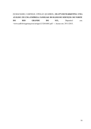 16
[9] MACHADO; CAMFIELD; CIPOLAT; QUADROS.; OS 4 P’S DO MARKETING: UMA
ANÁLISE EM UMA EMPRESA FAMILIAR DO RAMO DE SERVIÇOS DO NORTE
DO RIO GRANDE DO SUL. Disponível em:
<www.aedb.br/seget/arquivos/artigos12/32016481.pdf >. Acesso em: 29/11/2015.
 