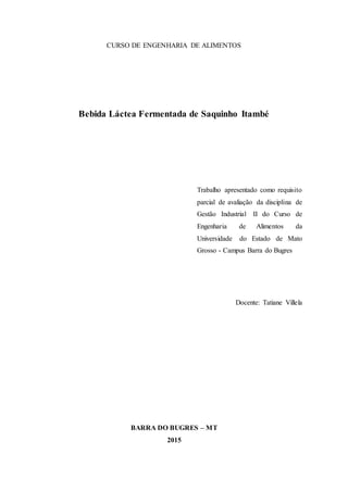 CURSO DE ENGENHARIA DE ALIMENTOS
Bebida Láctea Fermentada de Saquinho Itambé
Trabalho apresentado como requisito
parcial de avaliação da disciplina de
Gestão Industrial II do Curso de
Engenharia de Alimentos da
Universidade do Estado de Mato
Grosso - Campus Barra do Bugres
Docente: Tatiane Villela
BARRA DO BUGRES – MT
2015
 