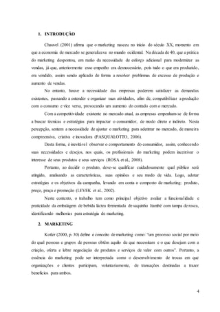4
1. INTRODUÇÃO
Chauvel (2001) afirma que o marketing nasceu no início do século XX, momento em
que a economia de mercado se generalizava no mundo ocidental. Na década de 40, que a prática
do marketing despontou, em razão da necessidade de esforço adicional para modernizar as
vendas, já que, anteriormente esse empenho era desnecessário, pois tudo o que era produzido,
era vendido, assim sendo aplicado de forma a resolver problemas de excesso de produção e
aumento de vendas.
No entanto, houve a necessidade das empresas poderem satisfazer as demandas
existentes, passando a entender e organizar suas atividades, afim de, compatibilizar a produção
com o consumo e vice versa, provocando um aumento do contado com o mercado.
Com a competitividade existente no mercado atual, as empresas empenham-se de forma
a buscar técnicas e estratégias para impactar o consumidor, de modo direto e indireto. Nesta
percepção, sentem a necessidade de ajustar o marketing para adentrar no mercado, de maneira
compreensiva, criativa e inovadora (PASQUALOTTO, 2006).
Desta forma, é inevitável observar o comportamento do consumidor, assim, conhecendo
suas necessidades e desejos, nos quais, os profissionais do marketing podem incentivar o
interesse de seus produtos e seus serviços (ROSA et al., 2008).
Portanto, ao decidir o produto, deve-se qualificar cuidadosamente qual público será
atingido, analisando as características, suas opiniões e seu modo de vida. Logo, adotar
estratégias e os objetivos da campanha, levando em conta o composto de marketing: produto,
preço, praça e promoção (LEVEK et al., 2002).
Neste contexto, o trabalho tem como principal objetivo avaliar a funcionalidade e
praticidade da embalagem de bebida láctea fermentada de saquinho Itambé com tampa de rosca,
identificando melhorias para estratégia de marketing.
2. MARKETING
Kotler (2000, p. 30) define o conceito de marketing como: “um processo social por meio
do qual pessoas e grupos de pessoas obtêm aquilo de que necessitam e o que desejam com a
criação, oferta e lebre negociação de produtos e serviços de valor com outros”. Portanto, a
essência do marketing pode ser interpretada como o desenvolvimento de trocas em que
organizações e clientes participam, voluntariamente, de transações destinadas a trazer
benefícios para ambos.
 