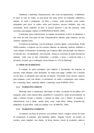 5
Atualmente o marketing é frequentemente visto como um departamento, ou finalidade,
de apoio ao setor de vendas, ao qual presta este apoio através de campanhas publicitária,
matérias de venda e participação em feiras e eventos, sendo percebido como vendas;
propagando para elevar as vendas; ações para promover pessoas; atividades para criar
necessidade; forma capitalista de fazer as pessoas quererem o que não precisam, sendo
necessária para qualquer empresa (CAMPOMAR & IKEDA, 2006).
O marketing opera exclusivamente no conjunto da promoção, ao invés de administrar o
mix como um todo. Esse ponto de vista é frequentemente utilizado pelas empresas, em suas
estruturas organizacionais.
O composto de marketing é um dos principais conceitos ligados a mercadologia, Kotler
(2000) considera o composto um dos conceitos bilaterais do marketing moderno, definindo-o
como conjunto de ferramentas de marketing que a empresa utiliza para perseguir seus objetivos
no mercado-alvo. Acompanhando esse raciocínio, destaca-se a presença de quatro ferramentas
primarias, sendo estas as mais evidenciadas: o produto, o preço, o ponto-de-venda e a
promoção, de modo que a combinação dessas formam os “4 Ps de Marketing”.
2.1 TIPOS DE MARKETING
O conjunto de ações estratégicas para melhorar o desempenho das empresas no
mercado, sendo utilizadas como ferramentas de vendas para atingir o público alvo é dividido
em três tipos, se adequando para cada tipo de situação. Procurando traçar diversas maneiras
para conquistar e reter seus clientes, os mecanismos de vendas e comunicação mais comuns,
são: o marketing direto, marketing indireto e marketing social (PASSOS, 2012).
2.1.1 MARKETING DIRETO
Marketing direto é comunicação direcionada da oferta, em direção de um público alvo
emergente, junto a uma resposta direta, quantificável e mensurável, sendo um procedimento de
mídia e métodos focados a estimular a resposta do cliente com o objetivo de aumentar o
relacionamento com o cliente, usando meios como: venda direta, mailing, telemarketing,
publicidade de ação direta, venda por catálogo e etc. (KARKITLI, 2008).
2.1.2 MARKETING INDIRETO
As empresas em busca de promover seus produtos, marcas e imagem através de canais
de comunicação já existentes, pelo marketing indireto. Pegando “carona” em veículos de
terceiros, assim atingindo seus clientes de forma discreta, através de produções culturais,
 