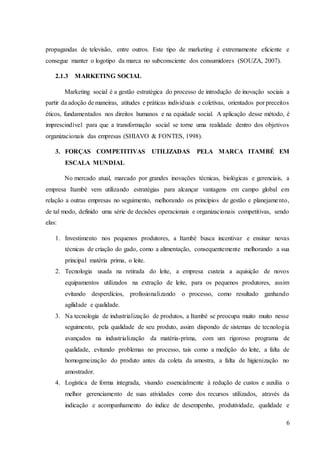 6
propagandas de televisão, entre outros. Este tipo de marketing é extremamente eficiente e
consegue manter o logotipo da marca no subconsciente dos consumidores (SOUZA, 2007).
2.1.3 MARKETING SOCIAL
Marketing social é a gestão estratégica do processo de introdução de inovação sociais a
partir da adoção de maneiras, atitudes e práticas individuais e coletivas, orientados por preceitos
éticos, fundamentados nos direitos humanos e na equidade social. A aplicação desse método, é
imprescindível para que a transformação social se torne uma realidade dentro dos objetivos
organizacionais das empresas (SHIAVO & FONTES, 1998).
3. FORÇAS COMPETITIVAS UTILIZADAS PELA MARCA ITAMBÉ EM
ESCALA MUNDIAL
No mercado atual, marcado por grandes inovações técnicas, biológicas e gerenciais, a
empresa Itambé vem utilizando estratégias para alcançar vantagens em campo global em
relação a outras empresas no seguimento, melhorando os princípios de gestão e planejamento,
de tal modo, definido uma série de decisões operacionais e organizacionais competitivas, sendo
elas:
1. Investimento nos pequenos produtores, a Itambé busca incentivar e ensinar novas
técnicas de criação do gado, como a alimentação, consequentemente melhorando a sua
principal matéria prima, o leite.
2. Tecnologia usada na retirada do leite, a empresa custeia a aquisição de novos
equipamentos utilizados na extração de leite, para os pequenos produtores, assim
evitando desperdícios, profissionalizando o processo, como resultado ganhando
agilidade e qualidade.
3. Na tecnologia de industrialização de produtos, a Itambé se preocupa muito muito nesse
seguimento, pela qualidade de seu produto, assim dispondo de sistemas de tecnologia
avançados na industrialização da matéria-prima, com um rigoroso programa de
qualidade, evitando problemas no processo, tais como a medição do leite, a falta de
homogeneização do produto antes da coleta da amostra, a falta de higienização no
amostrador.
4. Logística de forma integrada, visando essencialmente à redução de custos e auxilia o
melhor gerenciamento de suas atividades como dos recursos utilizados, através da
indicação e acompanhamento do índice de desempenho, produtividade, qualidade e
 